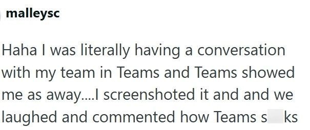 malleysc Haha I was literally having a conversation with my team in Teams and Teams showed me as away.... screenshoted it and and we laughed and commented how Teams s ks