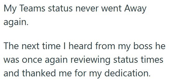 My Teams status never went Away again. The next time I heard from my boss he was once again reviewing status times and thanked me for my dedication.