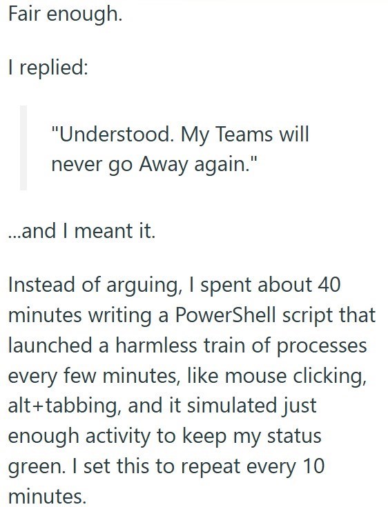 Fair enough. I replied: "Understood. My Teams will never go Away again." ...and I meant it. Instead of arguing, I spent about 40 minutes writing a PowerShell script that launched a harmless train of processes every few minutes, like mouse clicking, alt+tabbing, and it simulated just enough activity to keep my status green. I set this to repeat every 10 minutes.