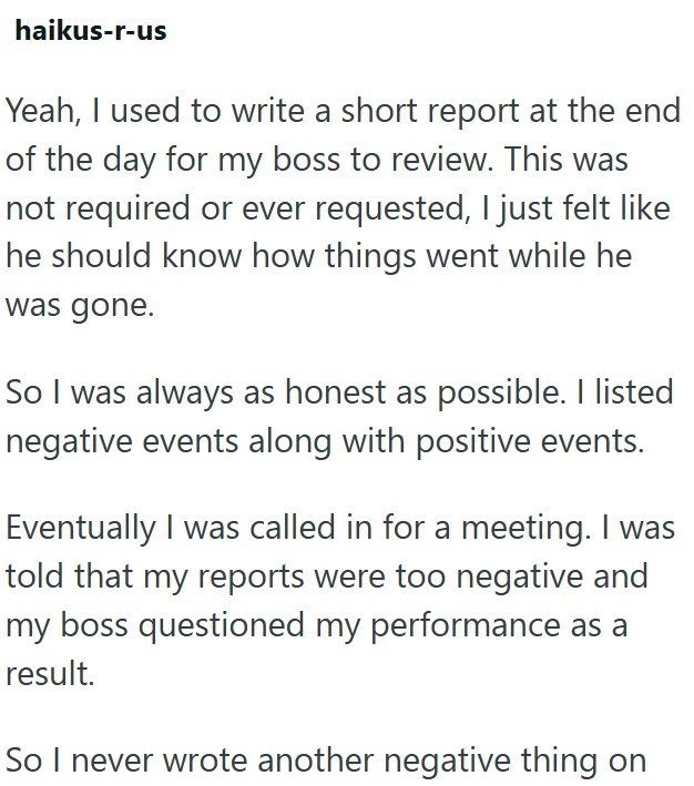 haikus-r-us Yeah, I used to write a short report at the end of the day for my boss to review. This was not required or ever requested, I just felt like he should know how things went while he was gone. So I was always as honest as possible. I listed negative events along with positive events. Eventually I was called in for a meeting. I was told that my reports were too negative and my boss questioned my performance as a result. So I never wrote another negative thing on