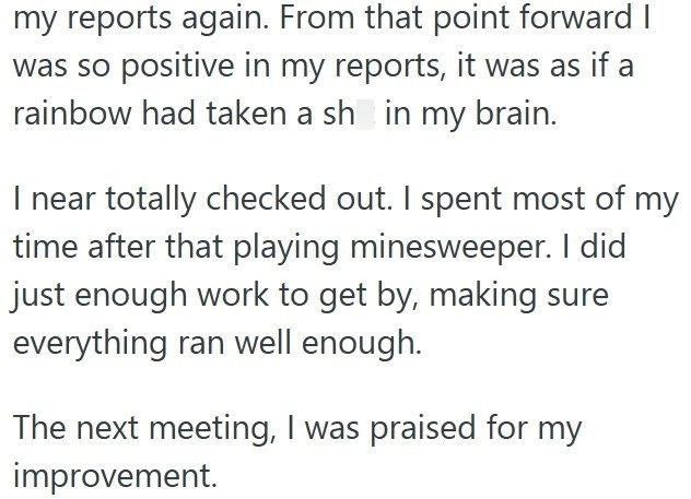 my reports again. From that point forward I was so positive in my reports, it was as if a rainbow had taken a sh in my brain. I near totally checked out. I spent most of my time after that playing minesweeper. I did just enough work to get by, making sure everything ran well enough. The next meeting, I was praised for my improvement.