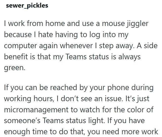 sewer_pickles I work from home and use a mouse jiggler because I hate having to log into my computer again whenever I step away. A side benefit is that my Teams status is always green. If you can be reached by your phone during working hours, I don't see an issue. It's just micromanagement to watch for the color of someone's Teams status light. If you have enough time to do that, you need more work