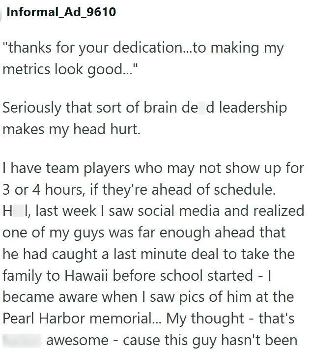Informal_Ad_9610 "thanks for your dedication...to making my metrics look good..." Seriously that sort of brain de d leadership makes my head hurt. I have team players who may not show up for 3 or 4 hours, if they're ahead of schedule. H I, last week I saw social media and realized one of my guys was far enough ahead that he had caught a last minute deal to take the family to Hawaii before school started - I became aware when I saw pics of him at the Pearl Harbor memorial... My thought - that's a