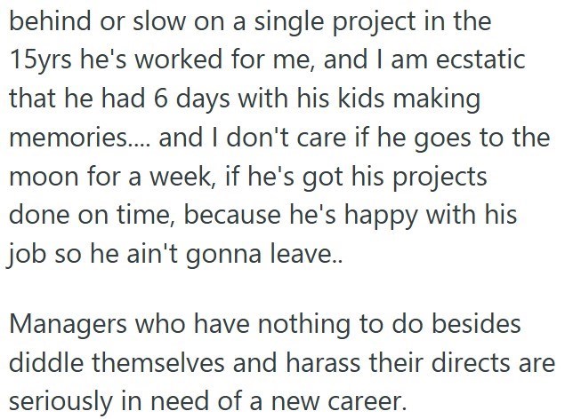 behind or slow on a single project in the 15yrs he's worked for me, and I am ecstatic that he had 6 days with his kids making memories.... and I don't care if he goes to the moon for a week, if he's got his projects done on time, because he's happy with his job so he ain't gonna leave.. Managers who have nothing to do besides diddle themselves and harass their directs are seriously in need of a new career.