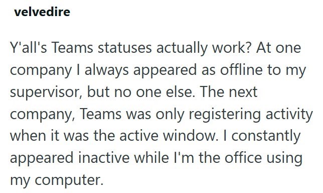 velvedire Y'all's Teams statuses actually work? At one company I always appeared as offline to my supervisor, but no one else. The next company, Teams was only registering activity when it was the active window. I constantly appeared inactive while I'm the office using my computer.
