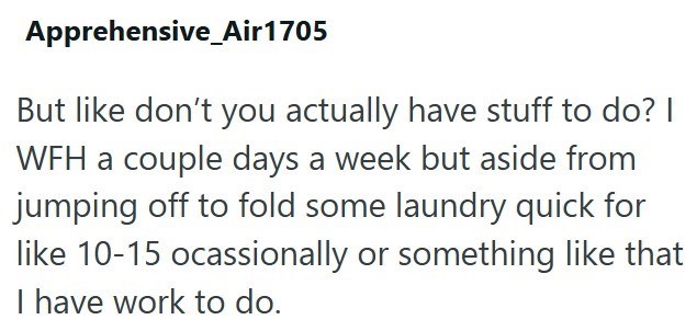 Apprehensive _Air1705 But like don't you actually have stuff to do? I WFH a couple days a week but aside from jumping off to fold some laundry quick for like 10-15 ocassionally or something like that I have work to do.