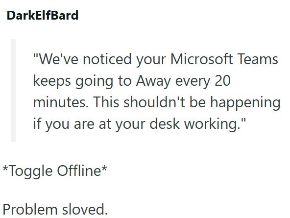 DarkElfBard "We've noticed your Microsoft Teams keeps going to Away every 20 minutes. This shouldn't be happening if you are at your desk working." *Toggle Offline* Problem sloved.