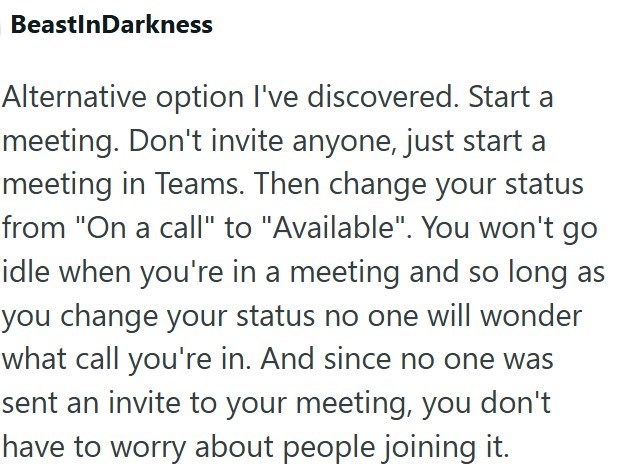 BeastInDarkness Alternative option I've discovered. Start a meeting. Don't invite anyone, just start a meeting in Teams. Then change your status from "On a call" to "Available". You won't go idle when you're in a meeting and so long as you change your status no one will wonder what call you're in. And since no one was sent an invite to your meeting, you don't have to worry about people joining it.