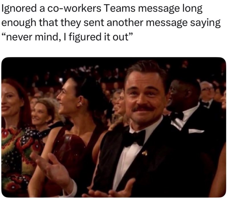 Ignored a co-workers Teams message long enough that they sent another message saying "never mind, I figured it out"