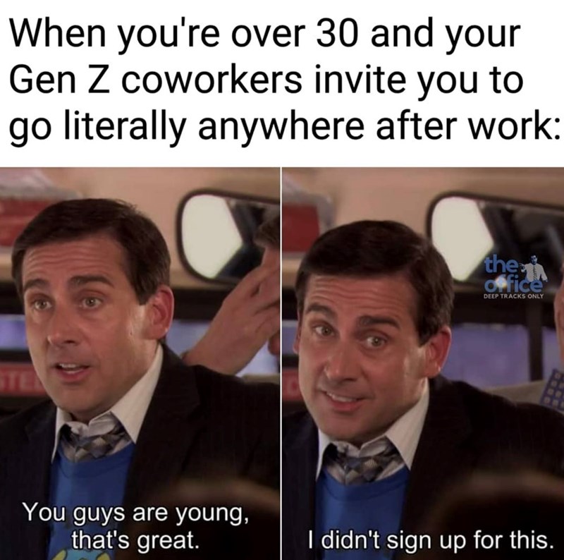 When you're over 30 and your Gen Z coworkers invite you to go literally anywhere after work: STE You guys are young, that's great. the office DEEP TRACKS ONLY I didn't sign up for this.