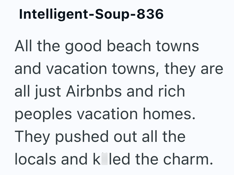 Intelligent-Soup-836 All the good beach towns and vacation towns, they are all just Airbnbs and rich peoples vacation homes. They pushed out all the locals and k led the charm.
