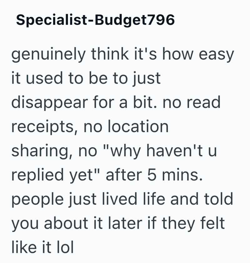 Specialist-Budget796 genuinely think it's how easy it used to be to just disappear for a bit. no read receipts, no location sharing, no "why haven't u replied yet" after 5 mins. people just lived life and told you about it later if they felt like it lol