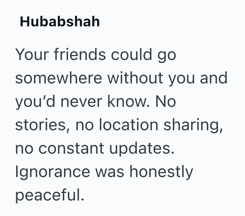 Hubabshah Your friends could go somewhere without you and you'd never know. No stories, no location sharing, no constant updates. Ignorance was honestly peaceful.