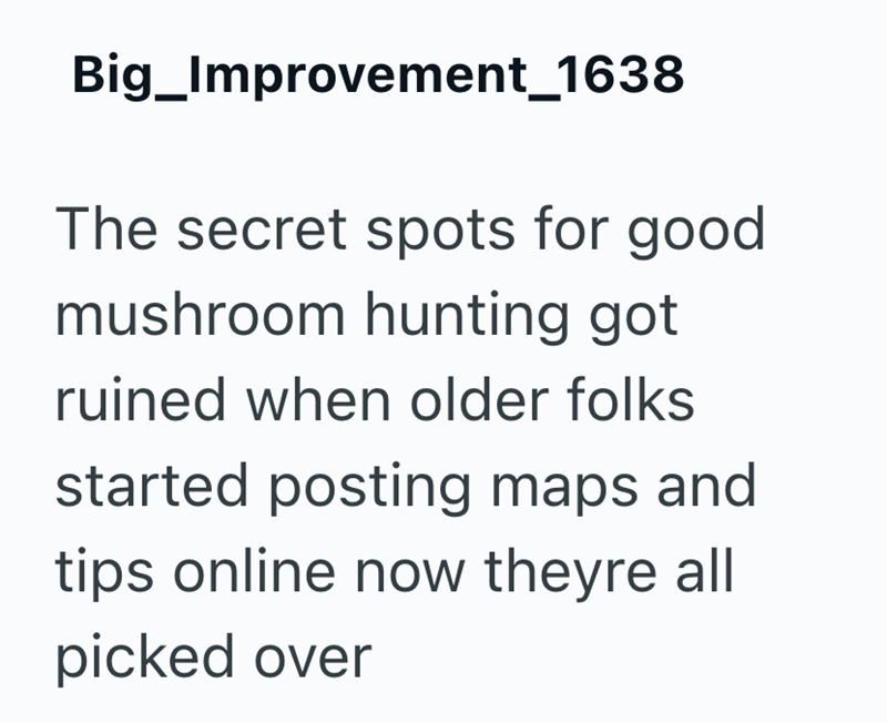 Big_Improvement_1638 The secret spots for good mushroom hunting got ruined when older folks started posting maps and tips online now theyre all picked over