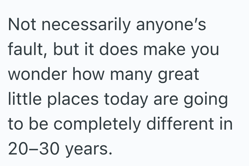 Not necessarily anyone's fault, but it does make you wonder how many great little places today are going to be completely different in 20-30 years.