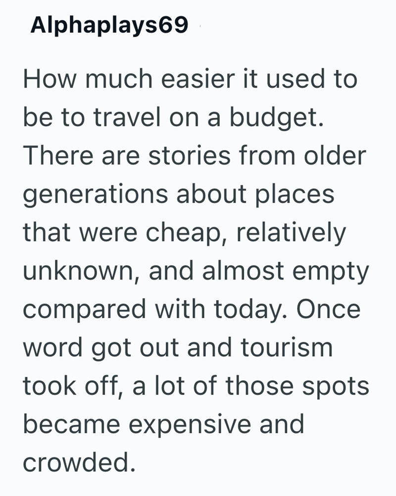 Alphaplays69 How much easier it used to be to travel on a budget. There are stories from older generations about places. that were cheap, relatively unknown, and almost empty compared with today. Once word got out and tourism took off, a lot of those spots became expensive and crowded.