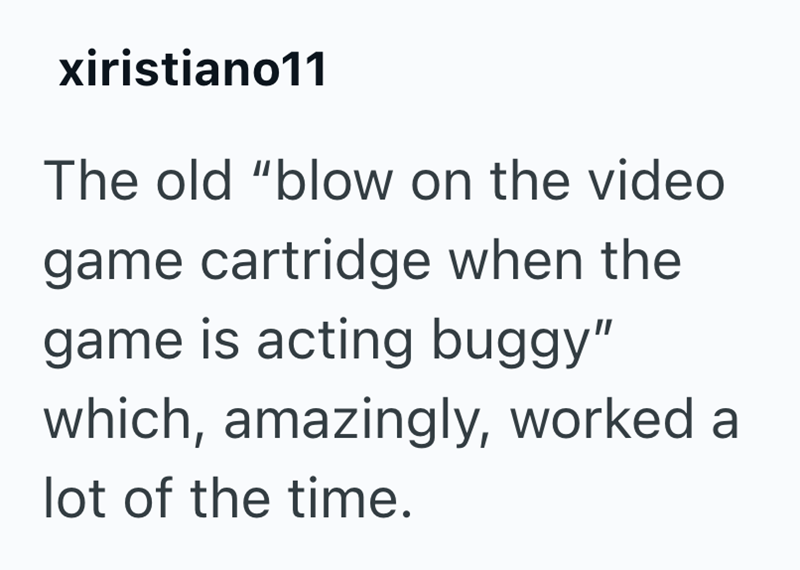 xiristiano11 The old "blow on the video game cartridge when the game is acting buggy" which, amazingly, worked a lot of the time.