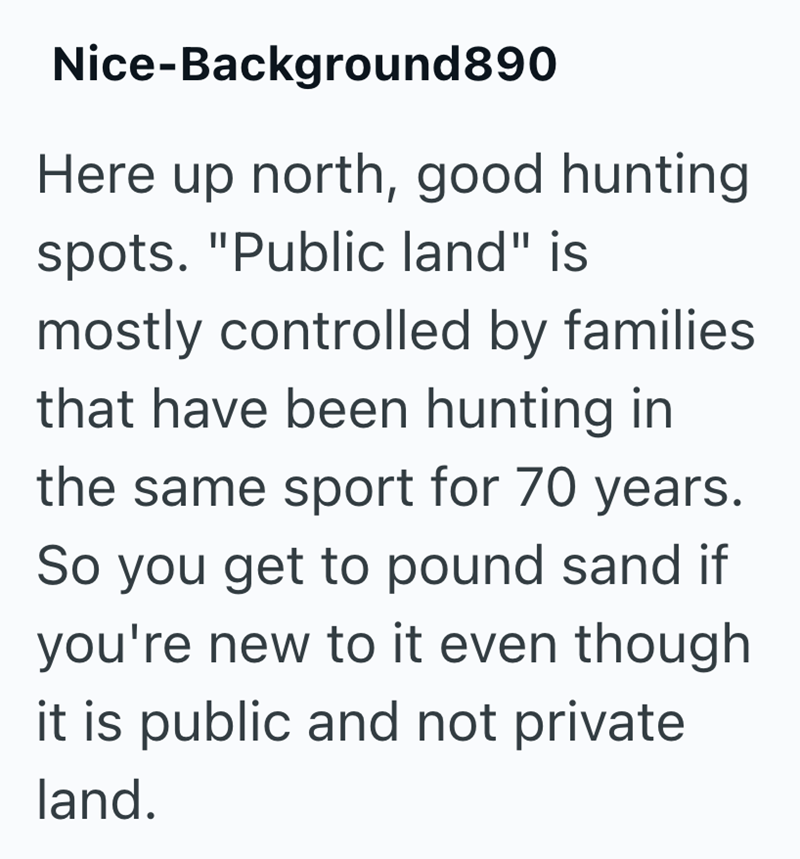 Nice-Background890 Here up north, good hunting spots. "Public land" is mostly controlled by families that have been hunting in the same sport for 70 years. So you get to pound sand if you're new to it even though it is public and not private land.
