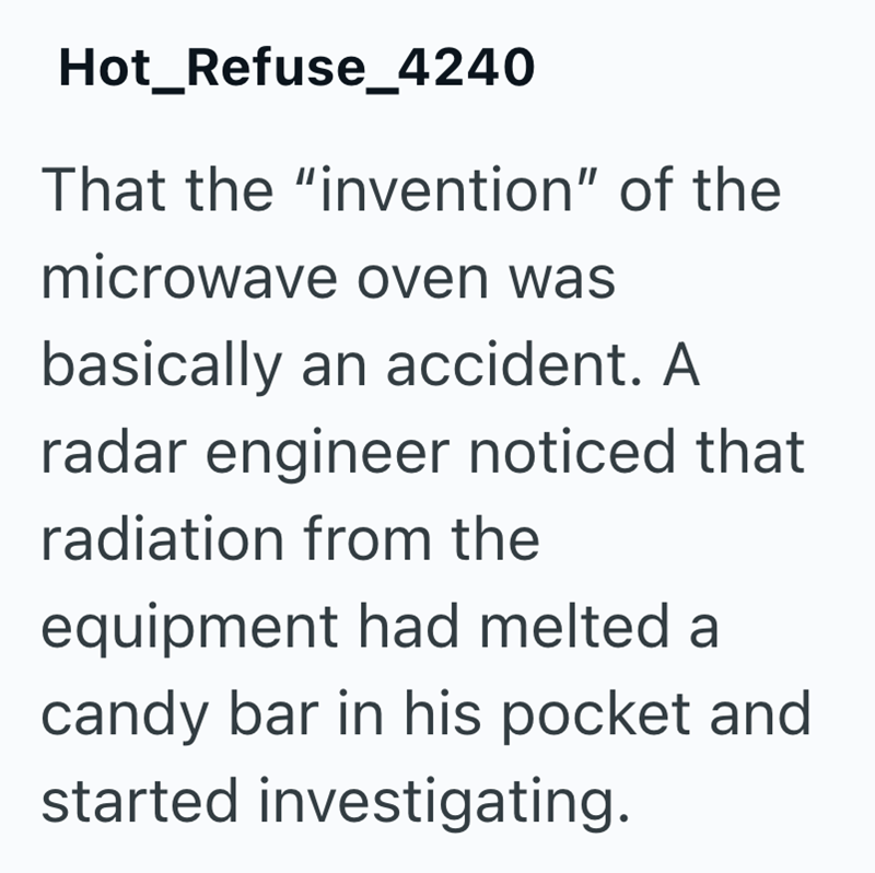 Hot_Refuse_4240 That the "invention" of the microwave oven was basically an accident. A radar engineer noticed that radiation from the equipment had melted a candy bar in his pocket and started investigating.