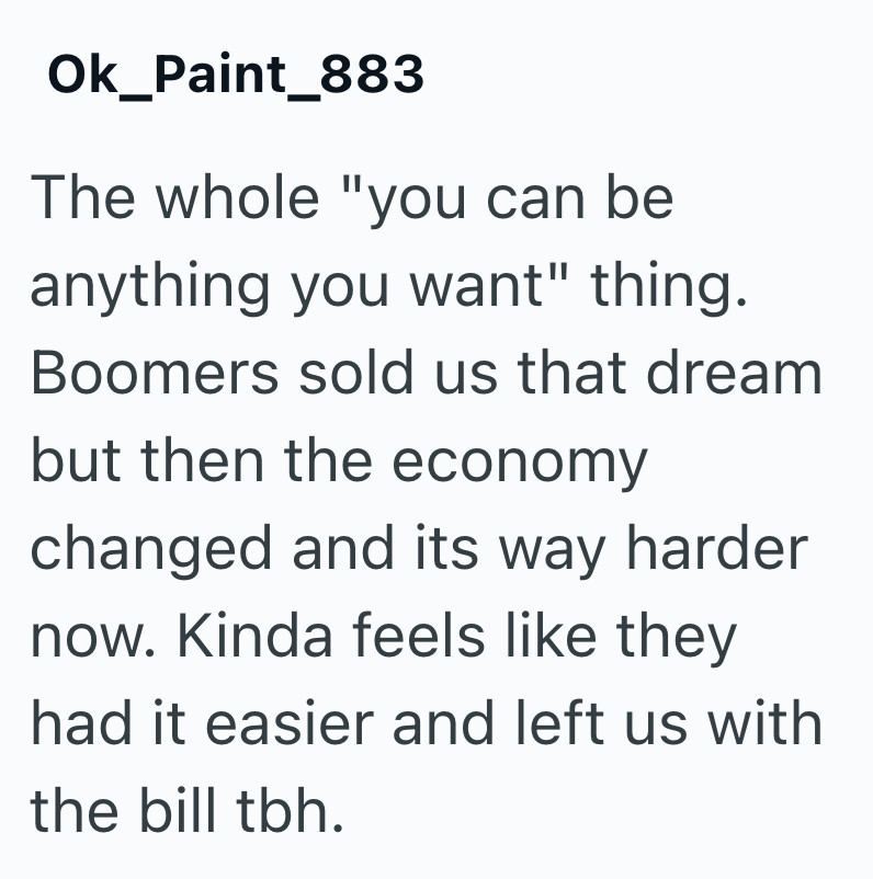 Ok_Paint_883 The whole "you can be anything you want" thing. Boomers sold us that dream but then the economy changed and its way harder now. Kinda feels like they had it easier and left us with the bill tbh.