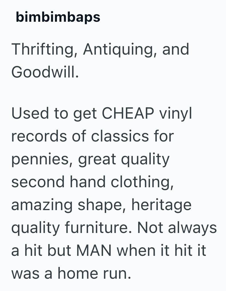 bimbimbaps Thrifting, Antiquing, and Goodwill. Used to get CHEAP vinyl records of classics for pennies, great quality second hand clothing, amazing shape, heritage quality furniture. Not always a hit but MAN when it hit it was a home run.