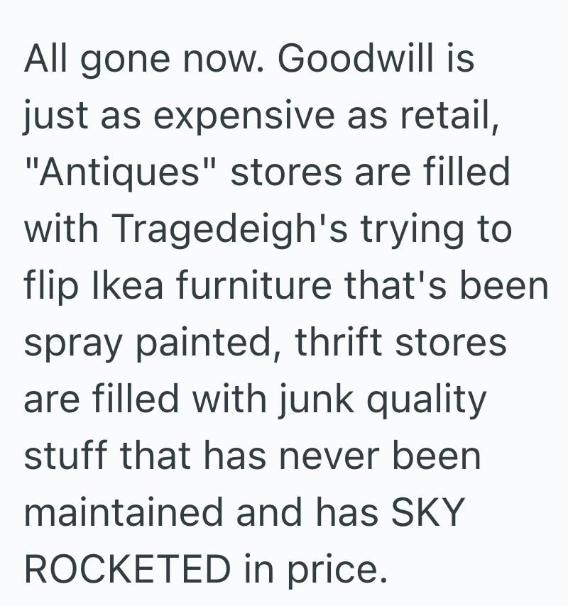 All gone now. Goodwill is just as expensive as retail, "Antiques" stores are filled with Tragedeigh's trying to flip Ikea furniture that's been spray painted, thrift stores are filled with junk quality stuff that has never been maintained and has SKY ROCKETED in price.