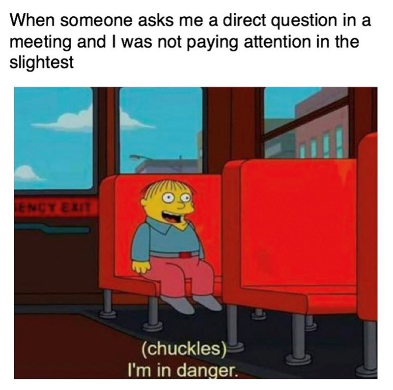 When someone asks me a direct question in a meeting and I was not paying attention in the slightest ENCY EXIT (chuckles) I'm in danger.
