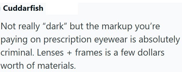 Cuddarfish Not really "dark" but the markup you're paying on prescription eyewear is absolutely criminal. Lenses + frames is a few dollars worth of materials.