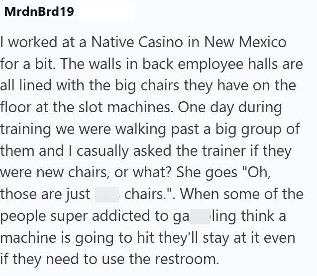 MrdnBrd19 I worked at a Native Casino in New Mexico for a bit. The walls in back employee halls are all lined with the big chairs they have on the floor at the slot machines. One day during training we were walking past a big group of them and I casually asked the trainer if they were new chairs, or what? She goes "Oh, those are just chairs.". When some of the people super addicted to ga ling think a machine is going to hit they'll stay at it even if they need to use the restroom.
