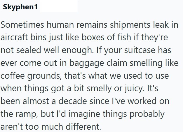 Skyphen1 Sometimes human remains shipments leak in aircraft bins just like boxes of fish if they're not sealed well enough. If your suitcase has ever come out in baggage claim smelling like coffee grounds, that's what we used to use when things got a bit smelly or juicy. It's been almost a decade since I've worked on the ramp, but I'd imagine things probably aren't too much different.