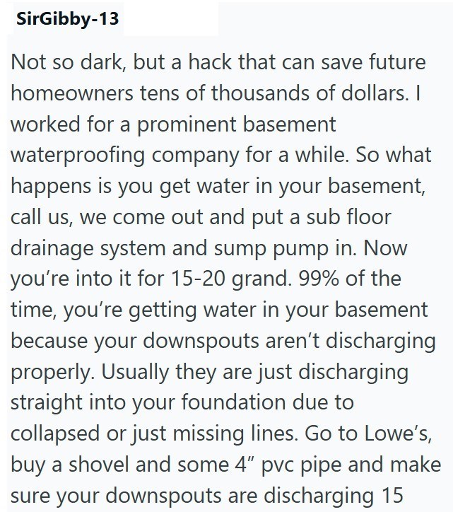 SirGibby-13 Not so dark, but a hack that can save future homeowners tens of thousands of dollars. I worked for a prominent basement waterproofing company for a while. So what happens is you get water in your basement, call us, we come out and put a sub floor drainage system and sump pump in. Now you're into it for 15-20 grand. 99% of the time, you're getting water in your basement because your downspouts aren't discharging properly. Usually they are just discharging straight into your foundation
