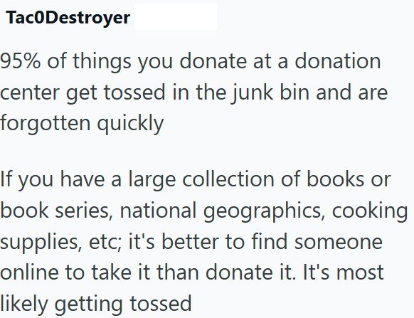 Tac0Destroyer 95% of things you donate at a donation center get tossed in the junk bin and are forgotten quickly If you have a large collection of books or book series, national geographics, cooking supplies, etc; it's better to find someone online to take it than donate it. It's most likely getting tossed
