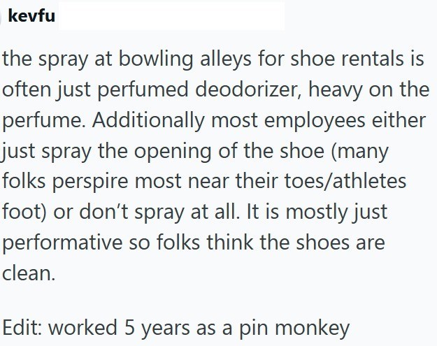 kevfu the spray at bowling alleys for shoe rentals is often just perfumed deodorizer, heavy on the perfume. Additionally most employees either just spray the opening of the shoe (many folks perspire most near their toes/athletes foot) or don't spray at all. It is mostly just performative so folks think the shoes are clean. Edit: worked 5 years as a pin monkey
