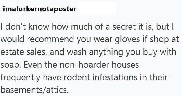 imalurkernotaposter I don't know how much of a secret it is, but I would recommend you wear gloves if shop at estate sales, and wash anything you buy with soap. Even the non-hoarder houses frequently have rodent infestations in their basements/attics.