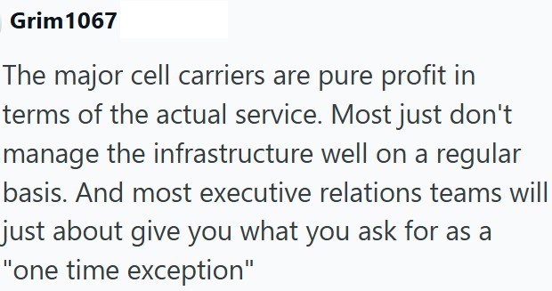 Grim 1067 The major cell carriers are pure profit in terms of the actual service. Most just don't manage the infrastructure well on a regular basis. And most executive relations teams will just about give you what you ask for as a "one time exception"