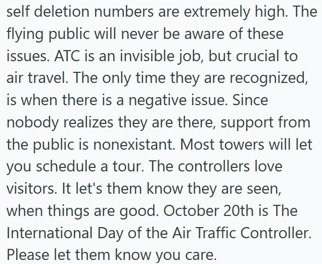 self deletion numbers are extremely high. The flying public will never be aware of these issues. ATC is an invisible job, but crucial to air travel. The only time they are recognized, is when there is a negative issue. Since nobody realizes they are there, support from the public is nonexistant. Most towers will let you schedule a tour. The controllers love visitors. It let's them know they are seen, when things are good. October 20th is The International Day of the Air Traffic Controller. Pleas