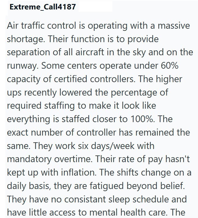 Extreme_Call4187 Air traffic control is operating with a massive shortage. Their function is to provide separation of all aircraft in the sky and on the runway. Some centers operate under 60% capacity of certified controllers. The higher ups recently lowered the percentage of required staffing to make it look like everything is staffed closer to 100%. The exact number of controller has remained the same. They work six days/week with mandatory overtime. Their rate of pay hasn't kept up with infla