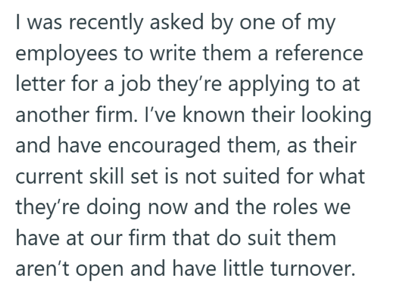 I was recently asked by one of my employees to write them a reference letter for a job they're applying to at another firm. I've known their looking and have encouraged them, as their current skill set is not suited for what they're doing now and the roles we have at our firm that do suit them aren't open and have little turnover.