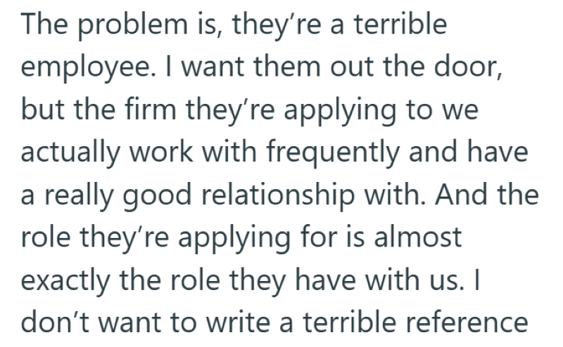 The problem is, they're a terrible employee. I want them out the door, but the firm they're applying to we actually work with frequently and have a really good relationship with. And the role they're applying for is almost exactly the role they have with us. I don't want to write a terrible reference