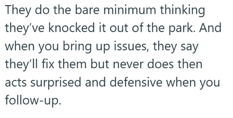 They do the bare minimum thinking they've knocked it out of the park. And when you bring up issues, they say they'll fix them but never does then acts surprised and defensive when you follow-up.
