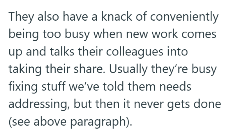 They also have a knack of conveniently being too busy when new work comes up and talks their colleagues into taking their share. Usually they're busy fixing stuff we've told them needs addressing, but then it never gets done (see above paragraph).