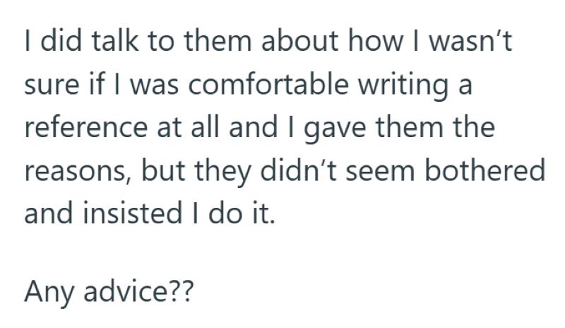 I did talk to them about how I wasn't sure if I was comfortable writing a reference at all and I gave them the reasons, but they didn't seem bothered and insisted I do it. Any advice??