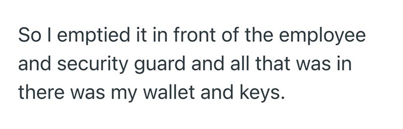 So I emptied it in front of the employee and security guard and all that was in there was my wallet and keys.