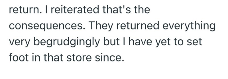 return. I reiterated that's the consequences. They returned everything very begrudgingly but I have yet to set foot in that store since.