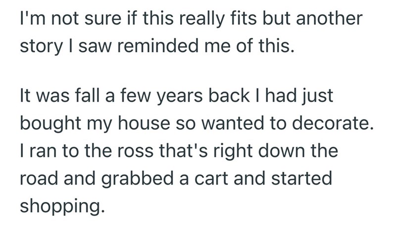 I'm not sure if this really fits but another story I saw reminded me of this. It was fall a few years back I had just bought my house so wanted to decorate. I ran to the ross that's right down the road and grabbed a cart and started shopping.