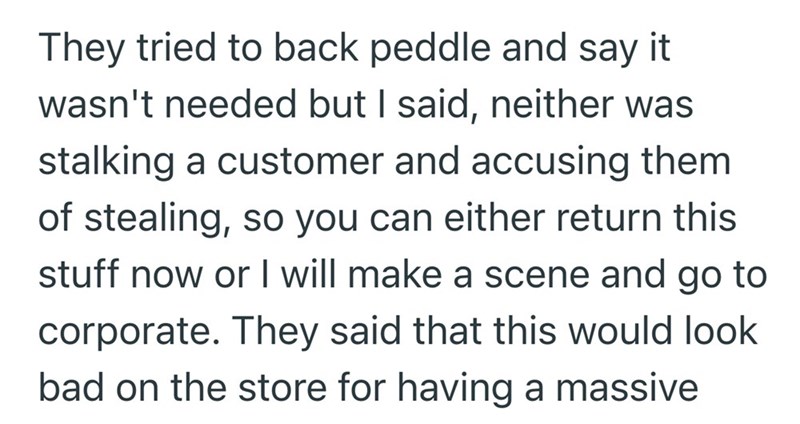 They tried to back peddle and say it wasn't needed but I said, neither was stalking a customer and accusing them of stealing, so you can either return this stuff now or I will make a scene and go to corporate. They said that this would look bad on the store for having a massive