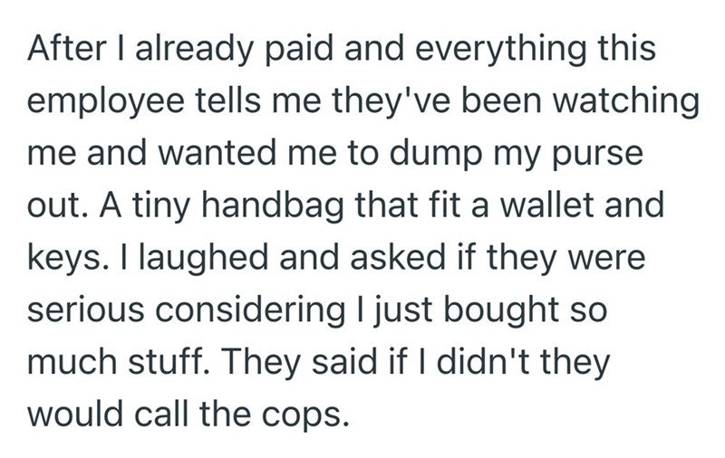 After I already paid and everything this employee tells me they've been watching me and wanted me to dump my purse out. A tiny handbag that fit a wallet and keys. I laughed and asked if they were serious considering I just bought so much stuff. They said if I didn't they would call the cops.