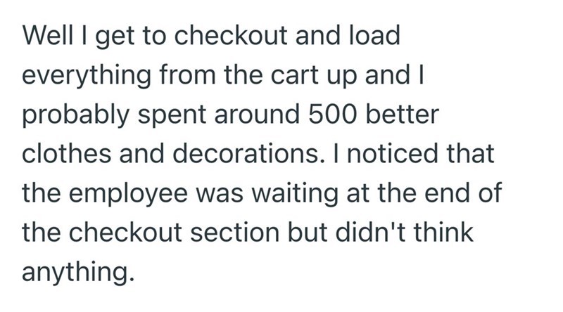 Well I get to checkout and load everything from the cart up and I probably spent around 500 better clothes and decorations. I noticed that the employee was waiting at the end of the checkout section but didn't think anything.