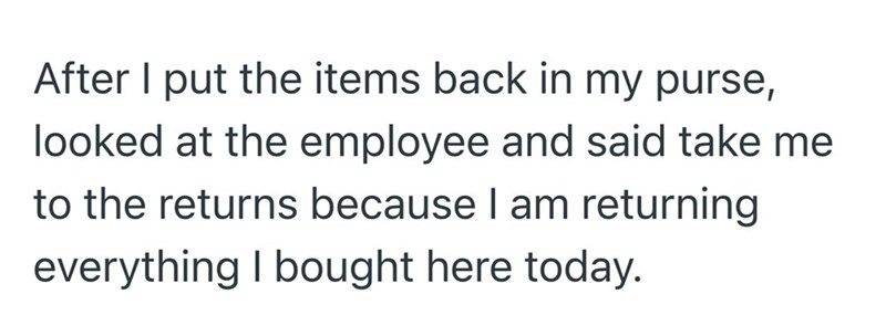 After I put the items back in my purse, looked at the employee and said take me to the returns because I am returning everything I bought here today.