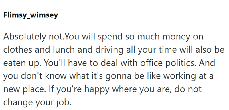 Flimsy_wimsey Absolutely not. You will spend so much money on clothes and lunch and driving all your time will also be eaten up. You'll have to deal with office politics. And you don't know what it's gonna be like working at a new place. If you're happy where you are, do not change your job.